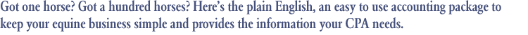 Got one horse? Got a hundred horses? Here's the plain English, an easy to use accounting package to keep your equine business simple and provides the information your CPA needs.